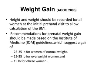 Weight Gain (ACOG 2006)
• Height and weight should be recorded for all
women at the initial prenatal visit to allow
calculation of the BMI.
• Recommendations for prenatal weight gain
should be made based on the Institute of
Medicine (IOM) guidelines,which suggest a gain
of
– 25-35 lb for women of normal weight,
– 15-25 lb for overweight women,and
– 15 lb for obese women .
 