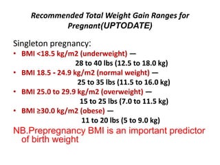 Recommended Total Weight Gain Ranges for
Pregnant(UPTODATE)
Singleton pregnancy:
• BMI <18.5 kg/m2 (underweight) —
28 to 40 lbs (12.5 to 18.0 kg)
• BMI 18.5 - 24.9 kg/m2 (normal weight) —
25 to 35 lbs (11.5 to 16.0 kg)
• BMI 25.0 to 29.9 kg/m2 (overweight) —
15 to 25 lbs (7.0 to 11.5 kg)
• BMI ≥30.0 kg/m2 (obese) —
11 to 20 lbs (5 to 9.0 kg)
NB.Prepregnancy BMI is an important predictor
of birth weight
 