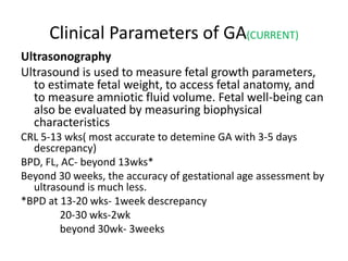 Clinical Parameters of GA(CURRENT)
Ultrasonography
Ultrasound is used to measure fetal growth parameters,
to estimate fetal weight, to access fetal anatomy, and
to measure amniotic fluid volume. Fetal well-being can
also be evaluated by measuring biophysical
characteristics
CRL 5-13 wks( most accurate to detemine GA with 3-5 days
descrepancy)
BPD, FL, AC- beyond 13wks*
Beyond 30 weeks, the accuracy of gestational age assessment by
ultrasound is much less.
*BPD at 13-20 wks- 1week descrepancy
20-30 wks-2wk
beyond 30wk- 3weeks
 
