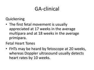 GA-clinical
Quickening
• The first fetal movement is usually
appreciated at 17 weeks in the average
multipara and at 18 weeks in the average
primipara.
Fetal Heart Tones
• FHTs may be heard by fetoscope at 20 weeks,
whereas Doppler ultrasound usually detects
heart rates by 10 weeks.
 