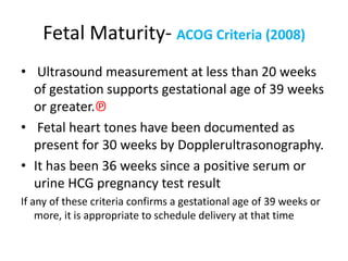 Fetal Maturity- ACOG Criteria (2008)
• Ultrasound measurement at less than 20 weeks
of gestation supports gestational age of 39 weeks
or greater.℗
• Fetal heart tones have been documented as
present for 30 weeks by Dopplerultrasonography.
• It has been 36 weeks since a positive serum or
urine HCG pregnancy test result
If any of these criteria confirms a gestational age of 39 weeks or
more, it is appropriate to schedule delivery at that time
 