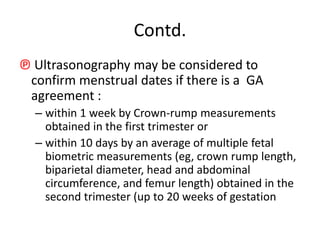 Contd.
℗ Ultrasonography may be considered to
confirm menstrual dates if there is a GA
agreement :
– within 1 week by Crown-rump measurements
obtained in the first trimester or
– within 10 days by an average of multiple fetal
biometric measurements (eg, crown rump length,
biparietal diameter, head and abdominal
circumference, and femur length) obtained in the
second trimester (up to 20 weeks of gestation
 