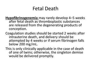 Fetal Death
Hypofibrinogenemia may rarely develop 4–5 weeks
after fetal death as thromboplastic substances
are released from the degenerating products of
conception.
Coagulation studies should be started 2 weeks after
intrauterine death, and delivery should be
attempted by 4 weeks or if serum fibrinogen falls
below 200 mg/mL.
This is only clinically applicable in the case of death
of one of twins; otherwise, the singleton demise
would be delivered promptly.
 