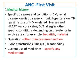 ANC -First Visit
4.Medical history
• Specific diseases and conditions: DM, renal
disease, cardiac disease, chronic hypertension, TB
, past history of HIV – related illnesses and
HAART, varicose veins, DVT, allergies other
specific conditions depending on prevalence in
service area (for example, hepatitis, malaria)
• Operations other than caesarean section
• Blood transfusions. Rhesus (D) antibodies
• Current use of medicines – specify, any
medications
 