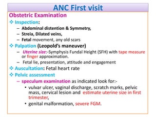 ANC First visit
Obstetric Examination
 Inspection:
– Abdominal distention & Symmetry,
– Streia, Dilated veins,
– Fetal movement, any old scars
 Palpation (Leopold’s maneuver)
– Uterine size:-Symphysis Fundal Height (SFH) with tape measure
or finger approximation.
– Fetal lie, presentation, attitude and engagement
 Auscultation: Fetal heart rate
 Pelvic assessment
– speculum examination as indicated look for:-
• vulvar ulcer, vaginal discharge, scratch marks, pelvic
mass, cervical lesion and estimate uterine size in first
trimester,
• genital malformation, severe FGM.
 