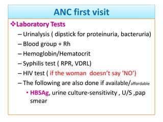 ANC first visit
Laboratory Tests
– Urinalysis ( dipstick for proteinuria, bacteruria)
– Blood group + Rh
– Hemoglobin/Hematocrit
– Syphilis test ( RPR, VDRL)
– HIV test ( if the woman doesn’t say 'NO’)
– The following are also done if available/affordable
• HBSAg, urine culture-sensitivity , U/S ,pap
smear
 