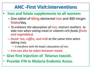 ANC -First Visit:interventions
• Iron and folate supplements to all women:
– One tablet of 60mg elemental iron and 400 micgm
folate/day.
– To enhance the absorption of iron, instruct mothers to
take iron when eating meat or vitamin-rich foods (fruits
and vegetables).
– Avoid tea, coffee, and milk at the same time when
taking iron;
• it interferes with the body’s absorption of iron.
– Iron can also be taken between meals. .
• Give first injection of Tetanus toxoid:.
• Provide ITN In Malaria Endemic Areas.
 