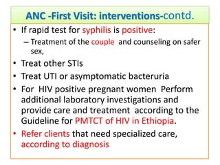 ANC -First Visit: interventions-contd.
• If rapid test for syphilis is positive:
– Treatment of the couple and counseling on safer
sex,
• Treat other STIs
• Treat UTI or asymptomatic bacteruria
• For HIV positive pregnant women Perform
additional laboratory investigations and
provide care and treatment according to the
Guideline for PMTCT of HIV in Ethiopia.
• Refer clients that need specialized care,
according to diagnosis
 