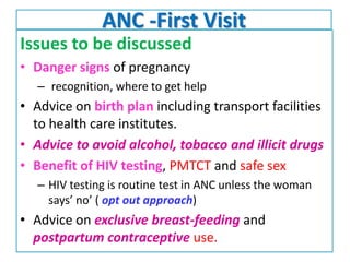 ANC -First Visit
Issues to be discussed
• Danger signs of pregnancy
– recognition, where to get help
• Advice on birth plan including transport facilities
to health care institutes.
• Advice to avoid alcohol, tobacco and illicit drugs
• Benefit of HIV testing, PMTCT and safe sex
– HIV testing is routine test in ANC unless the woman
says’ no’ ( opt out approach)
• Advice on exclusive breast-feeding and
postpartum contraceptive use.
 