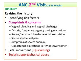 ANC-2nd Visit(24-28 Weeks)
HISTORY
Revising the history:
• Identifying risk factors
• Complaints & concerns
– Vaginal bleeding and vaginal discharge
– Dysuria, frequency, urgency during micturition
– Severe/persistent headache or blurred vision
– Severe abdominal pain
– symptoms of severe anemia,.
– Opportunistic infections in HIV positive women
• Fetal movement ( Quickening)
• Social support/physical abuse
 
