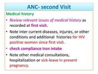 ANC- second Visit
Medical history
• Review relevant issues of medical history as
recorded at first visit.
• Note inter current diseases, injuries, or other
conditions and additional histories for HIV
positive women since first visit.
• check compliance Iron intake
• Note other medical consultations,
hospitalization or sick-leave in present
pregnancy.
 