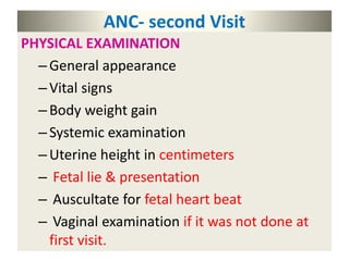 ANC- second Visit
PHYSICAL EXAMINATION
–General appearance
–Vital signs
–Body weight gain
–Systemic examination
–Uterine height in centimeters
– Fetal lie & presentation
– Auscultate for fetal heart beat
– Vaginal examination if it was not done at
first visit.
 
