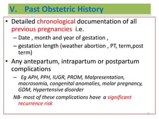 V. Past Obstetric History
• Detailed chronological documentation of all
previous pregnancies i.e.
– Date , month and year of gestation ,
– gestation length (weather abortion , PT, term,post
term)
• Any antepartum, intrapartum or postpartum
complications
– Eg APH, PPH, IUGR, PROM, Malpresentation,
macrosomia, congenital anomalies, molar pregnancy,
GDM, Hypertensive disorder
NB- most of these complications have a significant
recurrence risk
20
 