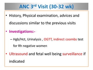 ANC 3rd Visit (30-32 wk)
• History, Physical examination, advices and
discussions similar to the previous visits
• Investigations:-
– Hgb/Hct, Urinalysis , OGTT, indirect coombs test
for Rh negative women
• Ultrasound and fetal well being surveillance if
indicated
 