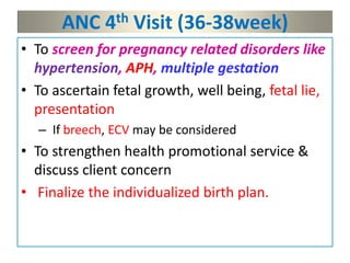 ANC 4th Visit (36-38week)
• To screen for pregnancy related disorders like
hypertension, APH, multiple gestation
• To ascertain fetal growth, well being, fetal lie,
presentation
– If breech, ECV may be considered
• To strengthen health promotional service &
discuss client concern
• Finalize the individualized birth plan.
 