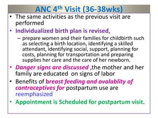 ANC 4th Visit (36-38wks)
• The same activities as the previous visit are
performed
• Individualized birth plan is revised,
– prepare women and their families for childbirth such
as selecting a birth location, identifying a skilled
attendant, identifying social, support, planning for
costs, planning for transportation and preparing
supplies her care and the care of her newborn.
• Danger signs are discussed ,the mother and her
family are educated on signs of labor
• Benefits of breast feeding and avalablity of
contraceptives for postpartum use are
reemphasized
• Appointment is Scheduled for postpartum visit.
 