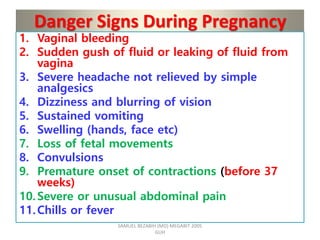 Danger Signs During Pregnancy
1. Vaginal bleeding
2. Sudden gush of fluid or leaking of fluid from
vagina
3. Severe headache not relieved by simple
analgesics
4. Dizziness and blurring of vision
5. Sustained vomiting
6. Swelling (hands, face etc)
7. Loss of fetal movements
8. Convulsions
9. Premature onset of contractions (before 37
weeks)
10.Severe or unusual abdominal pain
11.Chills or fever
SAMUEL BEZABIH (MD) MEGABIT 2005
GUH
 