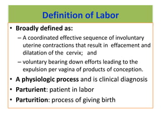 Definition of Labor
• Broadly defined as:
– A coordinated effective sequence of involuntary
uterine contractions that result in effacement and
dilatation of the cervix; and
– voluntary bearing down efforts leading to the
expulsion per vagina of products of conception.
• A physiologic process and is clinical diagnosis
• Parturient: patient in labor
• Parturition: process of giving birth
 