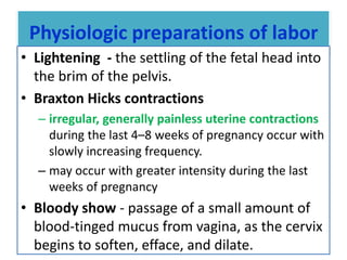 Physiologic preparations of labor
• Lightening - the settling of the fetal head into
the brim of the pelvis.
• Braxton Hicks contractions
– irregular, generally painless uterine contractions
during the last 4–8 weeks of pregnancy occur with
slowly increasing frequency.
– may occur with greater intensity during the last
weeks of pregnancy
• Bloody show - passage of a small amount of
blood-tinged mucus from vagina, as the cervix
begins to soften, efface, and dilate.
 