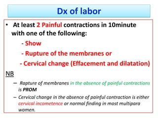 Dx of labor
• At least 2 Painful contractions in 10minute
with one of the following:
- Show
- Rupture of the membranes or
- Cervical change (Effacement and dilatation)
NB
– Rapture of membranes in the absence of painful contractions
is PROM
– Cervical change in the absence of painful contraction is either
cervical incometence or normal finding in most multipara
women.
 