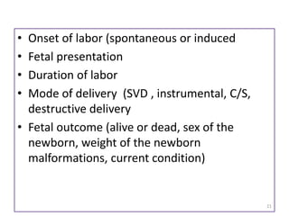 • Onset of labor (spontaneous or induced
• Fetal presentation
• Duration of labor
• Mode of delivery (SVD , instrumental, C/S,
destructive delivery
• Fetal outcome (alive or dead, sex of the
newborn, weight of the newborn
malformations, current condition)
21
 
