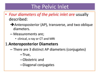 The Pelvic Inlet
• Four diameters of the pelvic inlet are usually
described:
Anteroposterior (AP), transverse, and two oblique
diameters.
– Measurements are;
• clinical, x-ray or CT and MRI
1.Anteroposterior Diameters
– There are 3 distinct AP diameters (conjugates)
–True,
–Obstetric and
–Diagonal conjugates
 