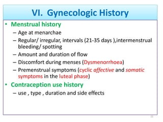 VI. Gynecologic History
• Menstrual history
– Age at menarchae
– Regular/ irregular, intervals (21-35 days ),intermenstrual
bleeding/ spotting
– Amount and duration of flow
– Discomfort during menses (Dysmenorrhoea)
– Premenstrual symptoms (cyclic affective and somatic
symptoms in the luteal phase)
• Contraception use history
– use , type , duration and side effects
22
 