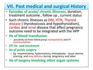VII. Past medical and surgical History
• Episodes of acute/ chronic illnesses, duration,
treatment outcome , follow up , current status
• Such chronic illnesses as DM, HTN, Thyroid
disease ( thyrotoxicosis and hypothyroidism),
cardiac and renal disease that affect pregnancy
outcome need to be integrated with the HPP
• Hx of blood transfusion-
– possibility of minor blood group incompatibility and Rh
isoimmunization
• STI Hx and treatment
• Hx of pelvic surgery
– Eg –myomectomy, hysterectomy, metroplasty- cause uterine
scarring and may dehisce during pregnancy and labor
• Hx of surgery involving other organ systems
24
 