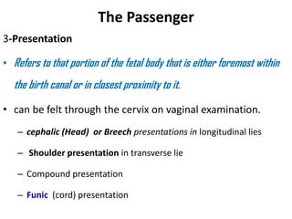 The Passenger
3-Presentation
• Refers to that portion of the fetal body that is either foremost within
the birth canal or in closest proximity to it.
• can be felt through the cervix on vaginal examination.
– cephalic (Head) or Breech presentations in longitudinal lies
– Shoulder presentation in transverse lie
– Compound presentation
– Funic (cord) presentation
 