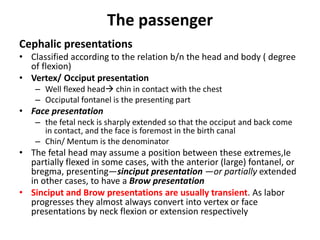 The passenger
Cephalic presentations
• Classified according to the relation b/n the head and body ( degree
of flexion)
• Vertex/ Occiput presentation
– Well flexed head chin in contact with the chest
– Occiputal fontanel is the presenting part
• Face presentation
– the fetal neck is sharply extended so that the occiput and back come
in contact, and the face is foremost in the birth canal
– Chin/ Mentum is the denominator
• The fetal head may assume a position between these extremes,Ie
partially flexed in some cases, with the anterior (large) fontanel, or
bregma, presenting—sinciput presentation —or partially extended
in other cases, to have a Brow presentation
• Sinciput and Brow presentations are usually transient. As labor
progresses they almost always convert into vertex or face
presentations by neck flexion or extension respectively
 