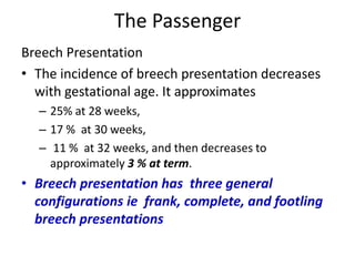 The Passenger
Breech Presentation
• The incidence of breech presentation decreases
with gestational age. It approximates
– 25% at 28 weeks,
– 17 % at 30 weeks,
– 11 % at 32 weeks, and then decreases to
approximately 3 % at term.
• Breech presentation has three general
configurations ie frank, complete, and footling
breech presentations
 