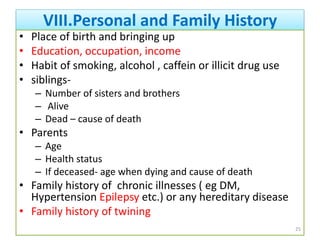VIII.Personal and Family History
• Place of birth and bringing up
• Education, occupation, income
• Habit of smoking, alcohol , caffein or illicit drug use
• siblings-
– Number of sisters and brothers
– Alive
– Dead – cause of death
• Parents
– Age
– Health status
– If deceased- age when dying and cause of death
• Family history of chronic illnesses ( eg DM,
Hypertension Epilepsy etc.) or any hereditary disease
• Family history of twining
25
 