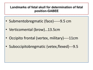 Landmarks of fetal skull for determination of fetal
position-GABEE
• Submentobregmatic (face)-----9.5 cm
• Verticomental (brow)…13.5cm
• Occipito frontal (vertex, military)----11cm
• Suboccipitobregmatic (vetex,flexed)---9.5
 
