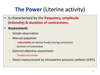The Power (Uterine activity)
• Is characterized by the frequency, amplitude
(intensity) & duration of contractions.
• Assessment:
- Simple observation
- Manual palpation
- indentablity of uterine fundus during contraction
- Duration of contraction
- External objective assessment-
- Tocodynamometer
- Direct measurement by intrauterine pressure catheter (IUPC)
51
 