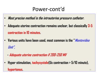 Power-cont’d
• Most precise method is the intrauterine pressure catheter.
• Adequate uterine contraction remains unclear, but classically 3-5
contraction in 10 minutes.
• Various units have been used, most common is the “Montevideo
Unit”,
- Adequate uterine contraction if 200-250 MV
• Hyper stimulation, tachysystole(Ux contraction > 5/10 minute),
hypertonus. 52
 
