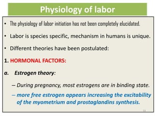 Physiology of labor
• The physiology of labor initiation has not been completely elucidated.
• Labor is species specific, mechanism in humans is unique.
• Different theories have been postulated:
1. HORMONAL FACTORS:
a. Estrogen theory:
– During pregnancy, most estrogens are in binding state.
– more free estrogen appears increasing the excitability
of the myometrium and prostaglandins synthesis.
53
 