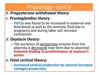 Physiology- cont’d
b. Progesterone withdrawal theory
c. Prostaglandins theory:
– PGF2a was found to be increased in maternal and
fetal blood as well as the amniotic fluid late in
pregnancy and during labor w/c increase
contraction.
d. Oxytocin theory:
– The secretion of oxytocinase enzyme from the
placenta is decreased near term due to placental
ischemia leading to predominance of oxytocin’s
action
e. Fetal cortisol theory:
– Increased cortisol production by adrenal increases
estrogen production. 54
 