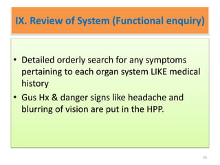 IX. Review of System (Functional enquiry)
• Detailed orderly search for any symptoms
pertaining to each organ system LIKE medical
history
• Gus Hx & danger signs like headache and
blurring of vision are put in the HPP.
26
 