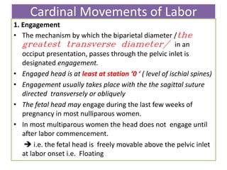 Cardinal Movements of Labor
1. Engagement
• The mechanism by which the biparietal diameter /the
greatest transverse diameter/ in an
occiput presentation, passes through the pelvic inlet is
designated engagement.
• Engaged head is at least at station ‘0 ‘ ( level of ischial spines)
• Engagement usually takes place with the the sagittal suture
directed transversely or obliquely
• The fetal head may engage during the last few weeks of
pregnancy in most nulliparous women.
• In most multiparous women the head does not engage until
after labor commencement.
 i.e. the fetal head is freely movable above the pelvic inlet
at labor onset i.e. Floating
 