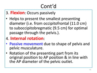 Cont’d
3. Flexion: Occurs passively
• Helps to present the smallest presenting
diameter (i.e. from occipitofrontal (11.0 cm)
to suboccipitobregmatic (9.5 cm) for optimal
passage through the pelvis.).
4. Internal rotation:
• Passive movement due to shape of pelvis and
pelvic musculature.
• Rotation of the presenting part from its
original position to AP position & in line with
the AP diameter of the pelvic outlet.
61
 