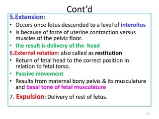 Cont’d
5.Extension:
• Occurs once fetus descended to a level of interoitus
• Is because of force of uterine contraction versus
muscles of the pelvic floor.
• the result is delivery of the head
6.External rotation: also called as restitution
• Return of fetal head to the correct position in
relation to fetal torso.
• Passive movement
• Results from maternal bony pelvis & its musculature
and basal tone of fetal musculature
7. Expulsion: Delivery of rest of fetus.
62
 