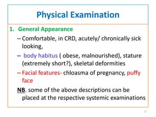 Physical Examination
1. General Appearance
– Comfortable, in CRD, acutely/ chronically sick
looking,
– body habitus ( obese, malnourished), stature
(extremely short?), skeletal deformities
– Facial features- chloasma of pregnancy, puffy
face
NB. some of the above descriptions can be
placed at the respective systemic examinations
27
 
