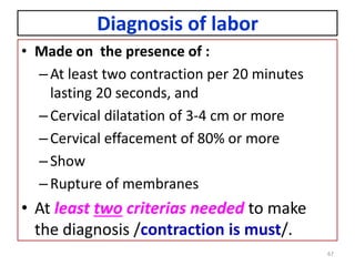 Diagnosis of labor
• Made on the presence of :
–At least two contraction per 20 minutes
lasting 20 seconds, and
–Cervical dilatation of 3-4 cm or more
–Cervical effacement of 80% or more
–Show
–Rupture of membranes
• At least two criterias needed to make
the diagnosis /contraction is must/.
67
 