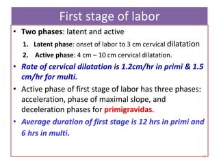First stage of labor
• Two phases: latent and active
1. Latent phase: onset of labor to 3 cm cervical dilatation
2. Active phase: 4 cm – 10 cm cervical dilatation.
• Rate of cervical dilatation is 1.2cm/hr in primi & 1.5
cm/hr for multi.
• Active phase of first stage of labor has three phases:
acceleration, phase of maximal slope, and
deceleration phases for primigravidas.
• Average duration of first stage is 12 hrs in primi and
6 hrs in multi.
70
 