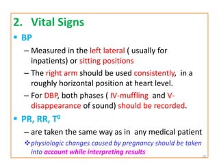 2. Vital Signs
 BP
– Measured in the left lateral ( usually for
inpatients) or sitting positions
– The right arm should be used consistently, in a
roughly horizontal position at heart level.
– For DBP, both phases ( IV-muffling and V-
disappearance of sound) should be recorded.
 PR, RR, T0
– are taken the same way as in any medical patient
physiologic changes caused by pregnancy should be taken
into account while interpreting results 28
 