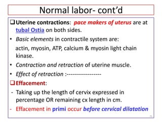 Normal labor- cont’d
Uterine contractions: pace makers of uterus are at
tubal Ostia on both sides.
• Basic elements in contractile system are:
actin, myosin, ATP, calcium & myosin light chain
kinase.
• Contraction and retraction of uterine muscle.
• Effect of retraction :------------------
Effacement:
- Taking up the length of cervix expressed in
percentage OR remaining cx length in cm.
- Effacement in primi occur before cervical dilatation
75
 