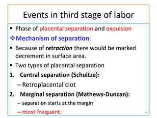 Events in third stage of labor
 Phase of placental separation and expulsion
Mechanism of separation:
 Because of retraction there would be marked
decrement in surface area.
 Two types of placental separation
1. Central separation (Schultze):
–Retroplacental clot
2. Marginal separation (Mathews-Duncan):
– separation starts at the margin
– most frequent. 78
 