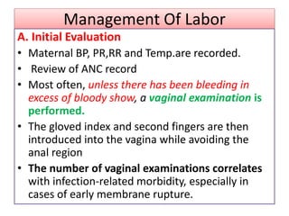 Management Of Labor
A. Initial Evaluation
• Maternal BP, PR,RR and Temp.are recorded.
• Review of ANC record
• Most often, unless there has been bleeding in
excess of bloody show, a vaginal examination is
performed.
• The gloved index and second fingers are then
introduced into the vagina while avoiding the
anal region
• The number of vaginal examinations correlates
with infection-related morbidity, especially in
cases of early membrane rupture.
 