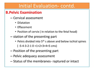 Initial Evaluation- contd.
B.Pelvic Examination
– Cervical assessment
• Dilatation
• Effacement
• Position of cervix ( in relation to the fetal head)
– station of the presenting part
• Pelvis divided into 5th s above and below ischial spines
( -5-4-3-2-1 0 +1+2+3+4+5 cms)
– Position of the presenting part
– Pelvic adequacy assessment
– Status of the membranes- raptured or intact
 