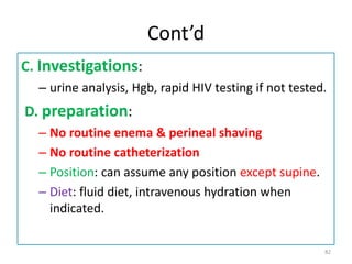 Cont’d
C. Investigations:
– urine analysis, Hgb, rapid HIV testing if not tested.
D. preparation:
– No routine enema & perineal shaving
– No routine catheterization
– Position: can assume any position except supine.
– Diet: fluid diet, intravenous hydration when
indicated.
82
 